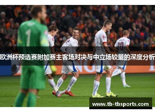 欧洲杯预选赛附加赛主客场对决与中立场较量的深度分析