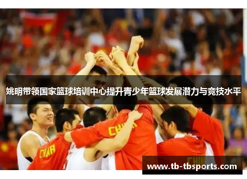 姚明带领国家篮球培训中心提升青少年篮球发展潜力与竞技水平