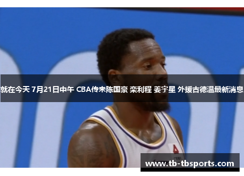 就在今天 7月21日中午 CBA传来陈国豪 栾利程 姜宇星 外援古德温最新消息